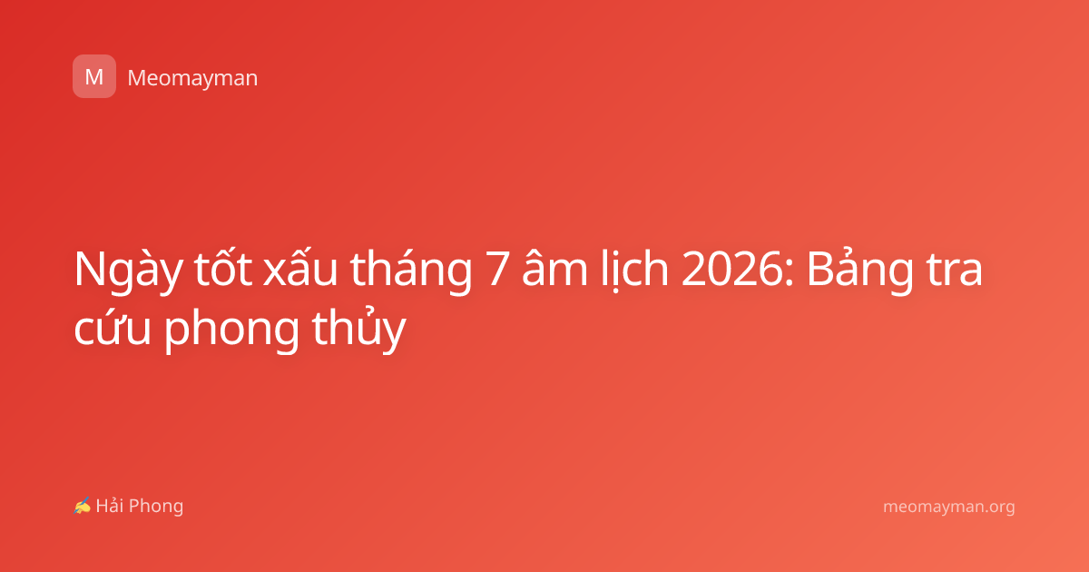 Ngày tốt xấu tháng 7 âm lịch 2026: Bảng tra cứu phong thủy